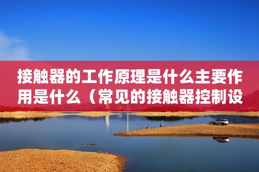 接触器的工作原理是什么主要作用是什么(常见的接触器控制设备的工作原理是怎样的) 接触器的工作原理是什么主要作用是什么(常见的接触器控制设备的工作原理是怎样的)