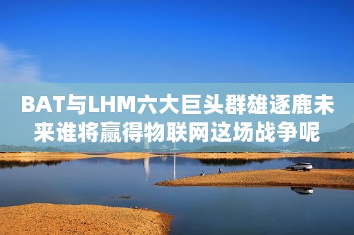 BAT与LHM六大巨头群雄逐鹿未来谁将赢得物联网这场战争呢