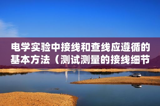 电学实验中接线和查线应遵循的基本方法(测试测量的接线细节接线方式与电路接线) 电学实验中接线和查线应遵循的基本方法(测试测量的接线细节接线方式与电路接线)