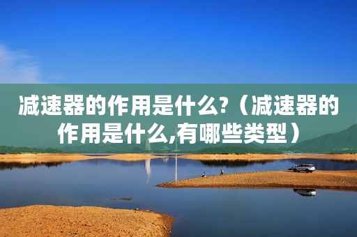 减速器的作用是什么?(减速器的作用是什么,有哪些类型) 减速器的作用是什么?(减速器的作用是什么,有哪些类型)