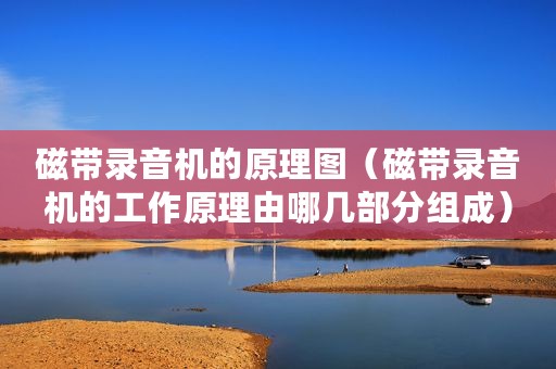 磁带录音机的原理图(磁带录音机的工作原理由哪几部分组成) 磁带录音机的原理图(磁带录音机的工作原理由哪几部分组成)