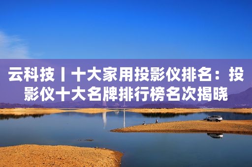 云科技丨十大家用投影仪排名:投影仪十大名牌排行榜名次揭晓 云科技丨十大家用投影仪排名:投影仪十大名牌排行榜名次揭晓