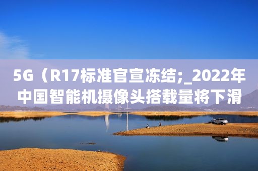 5G（R17标准官宣冻结;_2022年中国智能机摄像头搭载量将下滑13.2%）
