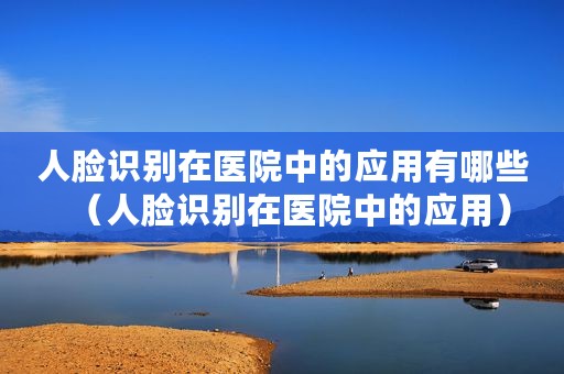 人脸识别在医院中的应用有哪些（人脸识别在医院中的应用）