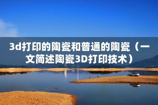 3d打印的陶瓷和普通的陶瓷(一文简述陶瓷3D打印技术) 3d打印的陶瓷和普通的陶瓷(一文简述陶瓷3D打印技术)