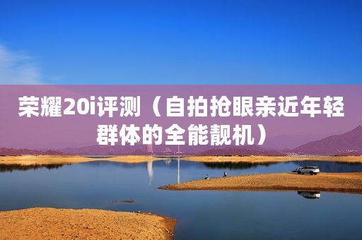 荣耀20i评测(自拍抢眼亲近年轻群体的全能靓机) 荣耀20i评测(自拍抢眼亲近年轻群体的全能靓机)