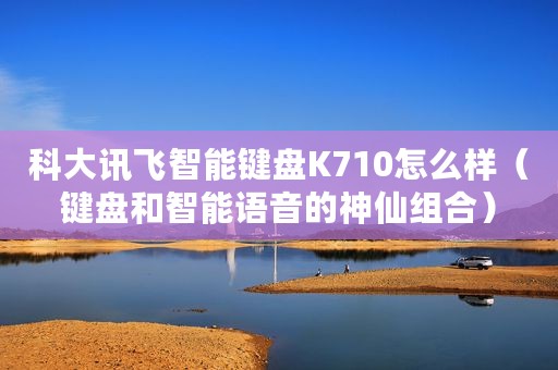 科大讯飞智能键盘K710怎么样(键盘和智能语音的神仙组合) 科大讯飞智能键盘K710怎么样(键盘和智能语音的神仙组合)