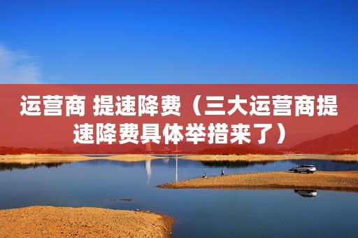 运营商 提速降费（三大运营商提速降费具体举措来了）