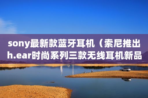 sony最新款蓝牙耳机(索尼推出h.ear时尚系列三款无线耳机新品) sony最新款蓝牙耳机(索尼推出h.ear时尚系列三款无线耳机新品)
