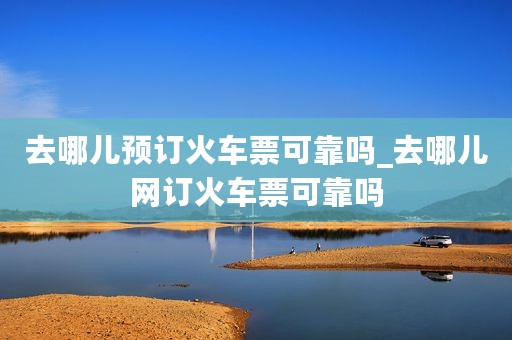 去哪儿预订火车票可靠吗_去哪儿网订火车票可靠吗