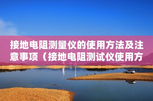接地电阻测量仪的使用方法及注意事项(接地电阻测试仪使用方法及注意事项) 接地电阻测量仪的使用方法及注意事项(接地电阻测试仪使用方法及注意事项)