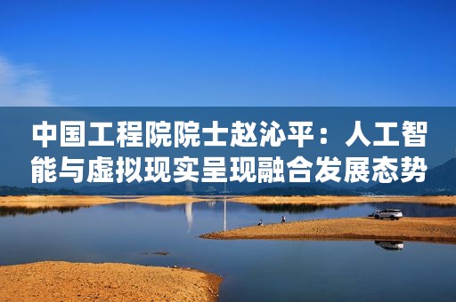 中国工程院院士赵沁平:人工智能与虚拟现实呈现融合发展态势 中国工程院院士赵沁平:人工智能与虚拟现实呈现融合发展态势