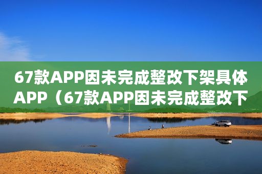 67款APP因未完成整改下架具体APP(67款APP因未完成整改下架) 67款APP因未完成整改下架具体APP(67款APP因未完成整改下架)