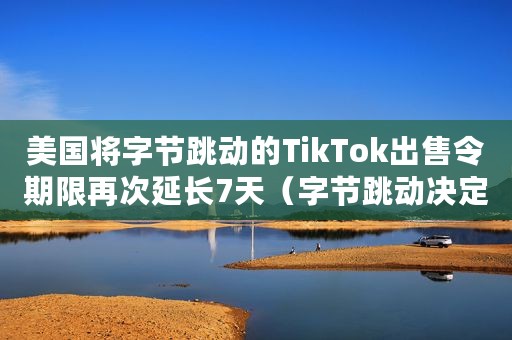 美国将字节跳动的TikTok出售令期限再次延长7天(字节跳动决定TikTok将总部继续留在美国) 美国将字节跳动的TikTok出售令期限再次延长7天(字节跳动决定TikTok将总部继续留在美国)