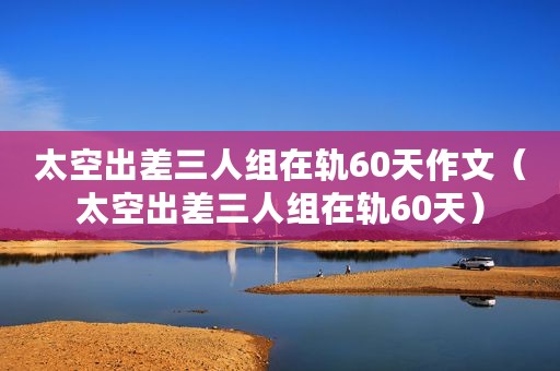太空出差三人组在轨60天作文(太空出差三人组在轨60天) 太空出差三人组在轨60天作文(太空出差三人组在轨60天)