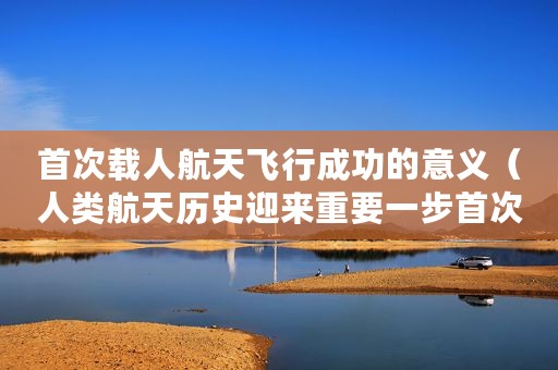 首次载人航天飞行成功的意义(人类航天历史迎来重要一步首次商业载人飞行成功) 首次载人航天飞行成功的意义(人类航天历史迎来重要一步首次商业载人飞行成功)