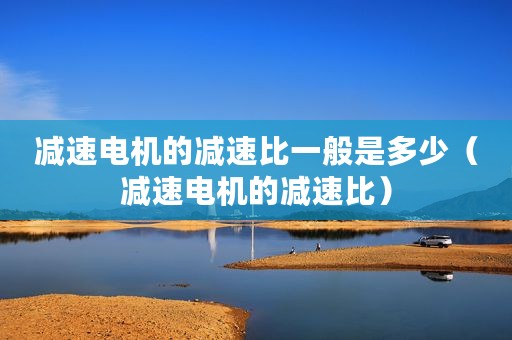 减速电机的减速比一般是多少(减速电机的减速比) 减速电机的减速比一般是多少(减速电机的减速比)
