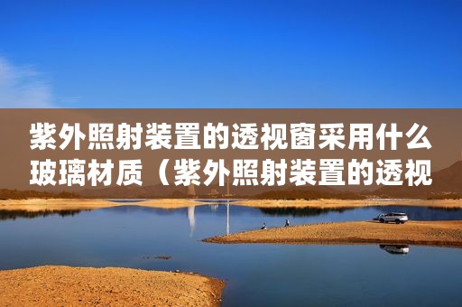 紫外照射装置的透视窗采用什么玻璃材质(紫外照射装置的透视窗采用什么玻璃) 紫外照射装置的透视窗采用什么玻璃材质(紫外照射装置的透视窗采用什么玻璃)