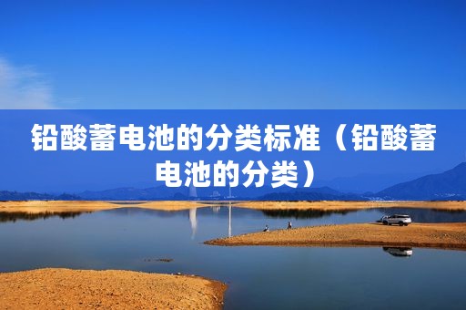 铅酸蓄电池的分类标准(铅酸蓄电池的分类) 铅酸蓄电池的分类标准(铅酸蓄电池的分类)