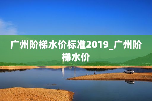 广州阶梯水价标准2019_广州阶梯水价