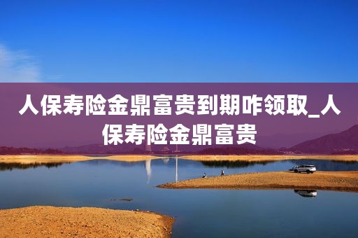 人保寿险金鼎富贵到期咋领取_人保寿险金鼎富贵
