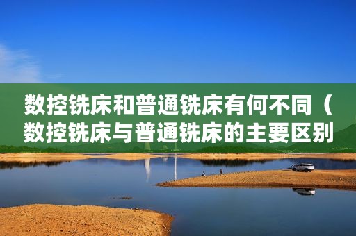 数控铣床和普通铣床有何不同（数控铣床与普通铣床的主要区别）