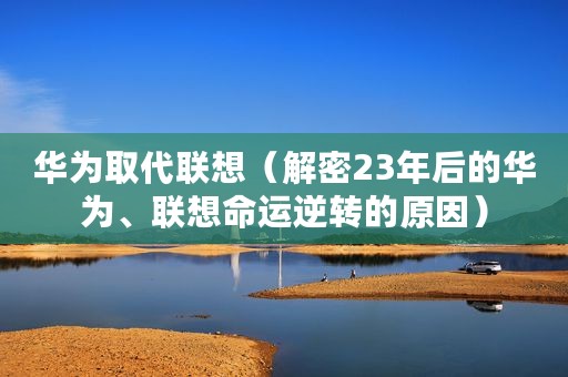 华为取代联想(解密23年后的华为、联想命运逆转的原因) 华为取代联想(解密23年后的华为、联想命运逆转的原因)