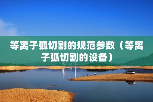 等离子弧切割的规范参数（等离子弧切割的设备）