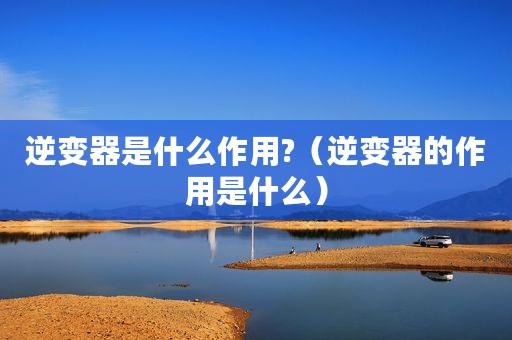 逆变器是什么作用?（逆变器的作用是什么）