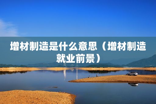 增材制造是什么意思（增材制造就业前景）