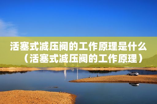 活塞式减压阀的工作原理是什么（活塞式减压阀的工作原理）