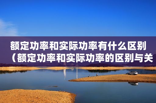 额定功率和实际功率有什么区别（额定功率和实际功率的区别与关系）
