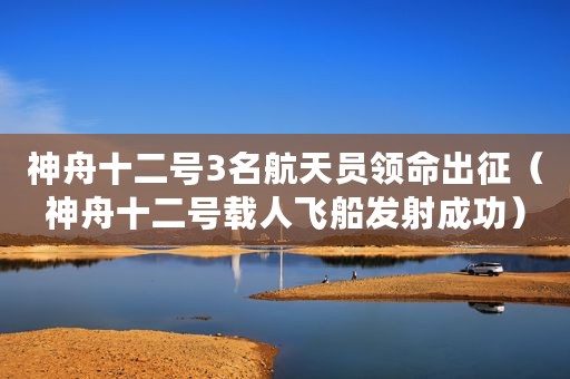 神舟十二号3名航天员领命出征（神舟十二号载人飞船发射成功）