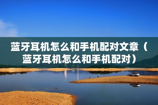 蓝牙耳机怎么和手机配对文章（蓝牙耳机怎么和手机配对）
