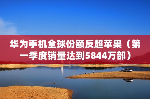 华为手机全球份额反超苹果（第一季度销量达到5844万部）