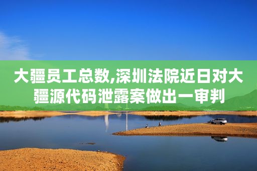 大疆员工总数,深圳法院近日对大疆源代码泄露案做出一审判