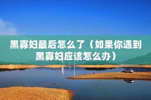 黑寡妇最后怎么了（如果你遇到黑寡妇应该怎么办）