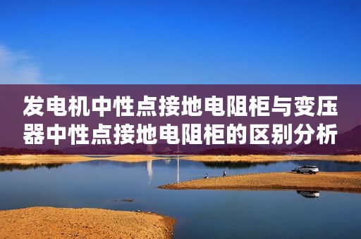 发电机中性点接地电阻柜与变压器中性点接地电阻柜的区别分析