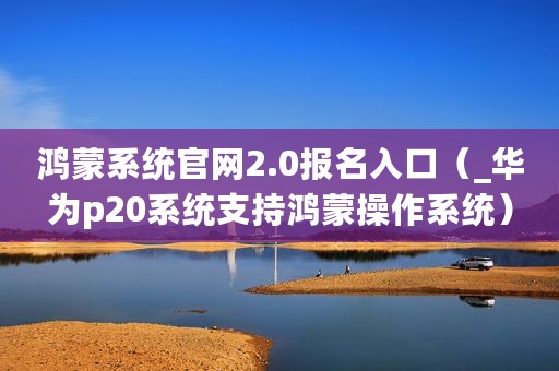 鸿蒙系统官网2.0报名入口（_华为p20系统支持鸿蒙操作系统）