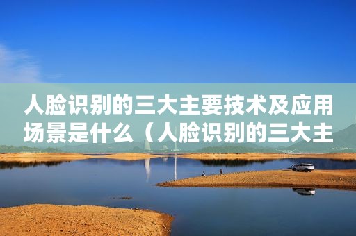 人脸识别的三大主要技术及应用场景是什么(人脸识别的三大主要技术及应用场景) 人脸识别的三大主要技术及应用场景是什么(人脸识别的三大主要技术及应用场景)