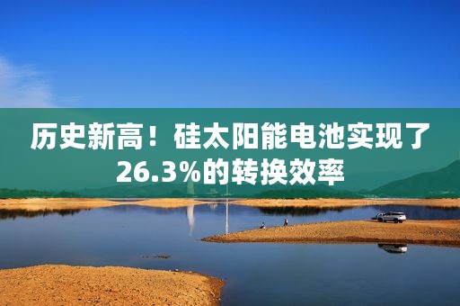 历史新高!硅太阳能电池实现了26.3%的转换效率 历史新高!硅太阳能电池实现了26.3%的转换效率