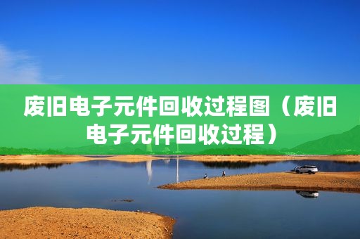 废旧电子元件回收过程图（废旧电子元件回收过程）