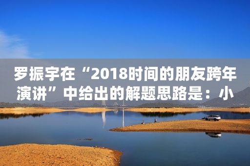 罗振宇在“2018时间的朋友跨年演讲”中给出的解题思路是:小趋势 罗振宇在“2018时间的朋友跨年演讲”中给出的解题思路是:小趋势