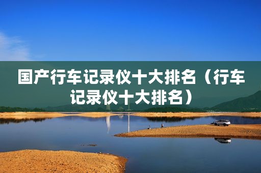 国产行车记录仪十大排名（行车记录仪十大排名）