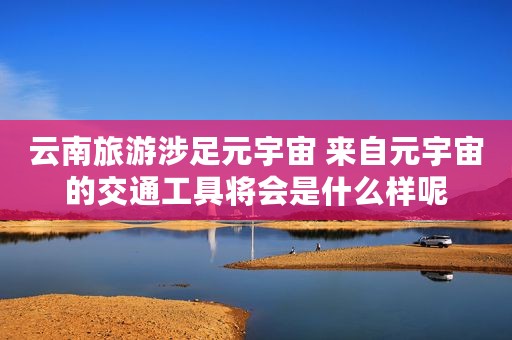 云南旅游涉足元宇宙 来自元宇宙的交通工具将会是什么样呢