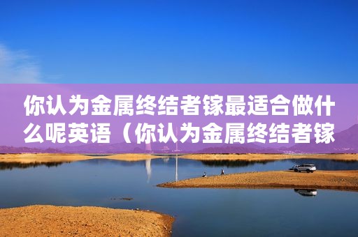 你认为金属终结者镓最适合做什么呢英语（你认为金属终结者镓最适合做什么呢）
