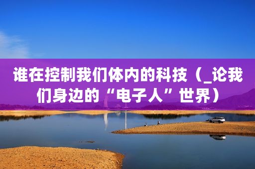 谁在控制我们体内的科技（_论我们身边的“电子人”世界）