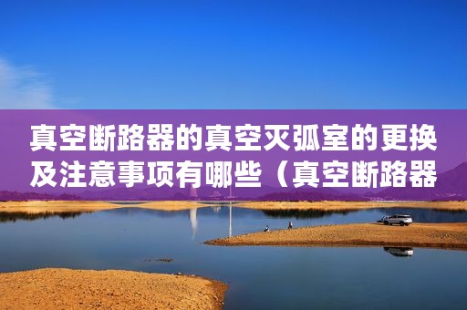 真空断路器的真空灭弧室的更换及注意事项有哪些(真空断路器的真空灭弧室的更换及注意事项) 真空断路器的真空灭弧室的更换及注意事项有哪些(真空断路器的真空灭弧室的更换及注意事项)