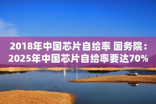 2018年中国芯片自给率 国务院:2025年中国芯片自给率要达70% 2018年中国芯片自给率 国务院:2025年中国芯片自给率要达70%