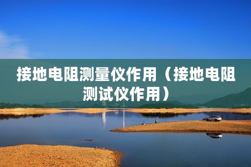 接地电阻测量仪作用(接地电阻测试仪作用) 接地电阻测量仪作用(接地电阻测试仪作用)